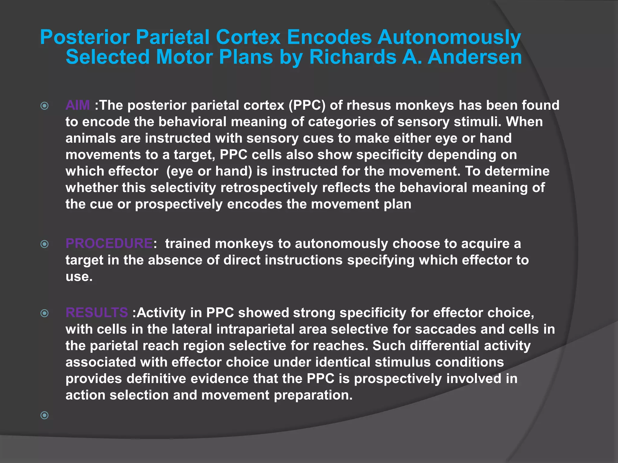 Posterior Parietal Cortex Encodes Autonomously Selected Motor Plans by Richards A. AndersenAIM :The posterior parietal cortex (PPC) of rhesus monkeys has been found to encode the behavioral meaning of categories of sensory stimuli. When animals are instructed with sensory cues to make either eye or hand movements to a target, PPC cells also show specificity depending on which effector (eye or hand) is instructed for the movement. To determine whether this selectivity retrospectively reflects the behavioral meaning of the cue or prospectively encodes the movement planPROCEDURE:  trained monkeys to autonomously choose to acquire a target in the absence of direct instructions specifying which effector to use. RESULTS :Activity in PPC showed strong specificity for effector choice, with cells in the lateral intraparietal area selective for saccades and cells in the parietal reach region selective for reaches. Such differential activity associated with effector choice under identical stimulus conditions provides definitive evidence that the PPC is prospectively involved in action selection and movement preparation. 