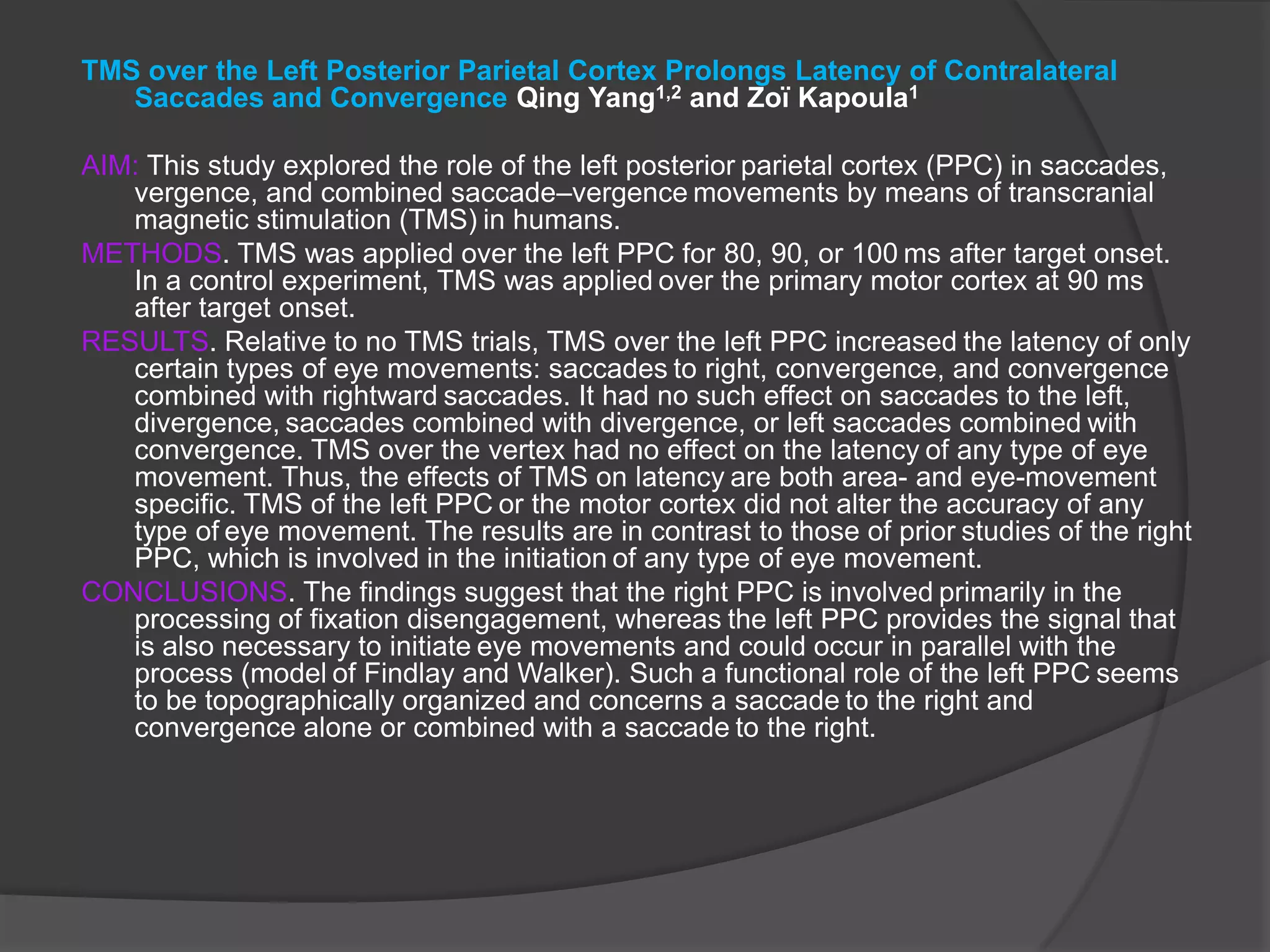 TMS over the Left Posterior Parietal Cortex Prolongs Latency of Contralateral Saccades and Convergence Qing Yang1,2 and Zoï Kapoula1AIM: This study explored the role of the left posterior parietal cortex (PPC) in saccades, vergence, and combined saccade–vergence movements by means of transcranial magnetic stimulation (TMS) in humans.METHODS. TMS was applied over the left PPC for 80, 90, or 100 ms after target onset. In a control experiment, TMS was applied over the primary motor cortex at 90 ms after target onset.RESULTS. Relative to no TMS trials, TMS over the left PPC increased the latency of only certain types of eye movements: saccades to right, convergence, and convergence combined with rightward saccades. It had no such effect on saccades to the left, divergence, saccades combined with divergence, or left saccades combined with convergence. TMS over the vertex had no effect on the latency of any type of eye movement. Thus, the effects of TMS on latency are both area- and eye-movement specific. TMS of the left PPC or the motor cortex did not alter the accuracy of any type of eye movement. The results are in contrast to those of prior studies of the right PPC, which is involved in the initiation of any type of eye movement.CONCLUSIONS. The findings suggest that the right PPC is involved primarily in the processing of fixation disengagement, whereas the left PPC provides the signal that is also necessary to initiate eye movements and could occur in parallel with the process (model of Findlay and Walker). Such a functional role of the left PPC seems to be topographically organized and concerns a saccade to the right and convergence alone or combined with a saccade to the right.