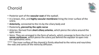 Choroid
• Posterior part of the vascular coat of the eyeball.
• It is brown, thin, and highly vascular membrane lining the inner surface of the
sclera.
• Anteriorly, connected to the iris by the ciliary body and
• Posteriorly, pierced by the optic nerve
• Arteries: Derived from short ciliary arteries, which pierce the sclera around the
optic nerve.
• Veins: They are arranged in the form of whorls, which converge to form the 4 or 5
venae vorticosae, which pierce the sclera just behind the equator to open into
the ophthalmic veins.
**** The inner surface of the choroid is firmly attached to the retina and nourishes
the rods and cones of the retina by diffusion.
 