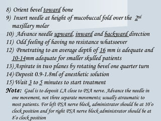 8) Orient bevel8) Orient bevel towardtoward bonebone
9) Insert needle at height of mucobuccal fold over the9) Insert needle at height of mucobuccal fold over the 22ndnd
maxillary molarmaxillary molar
10) Advance needle10) Advance needle upwardupward,, inwardinward andand backwardbackward directiondirection
11) Odd feeling of having no resistance whatsoever11) Odd feeling of having no resistance whatsoever
12) Penetrating to an average depth of12) Penetrating to an average depth of 1616 mm is adequate andmm is adequate and
10-1410-14mm adequate for smaller skulled patientsmm adequate for smaller skulled patients
13)13) Aspirate in two planes by rotating bevel one quarter turnAspirate in two planes by rotating bevel one quarter turn
14) Deposit 0.9-1.8ml of anesthetic solution14) Deposit 0.9-1.8ml of anesthetic solution
15)15) WaitWait 33 toto 55 minutes to start treatmentminutes to start treatment
Note:Note: Goal is to deposit LA close to PSA nerve. Advance the needle inGoal is to deposit LA close to PSA nerve. Advance the needle in
one movement, not three separate movements; usually atraumatic toone movement, not three separate movements; usually atraumatic to
most patients. For left PSA nerve block, administrator should be at 10’omost patients. For left PSA nerve block, administrator should be at 10’o
clock position and for right PSA nerve block administrator should be atclock position and for right PSA nerve block administrator should be at
8’o clock position8’o clock position
 