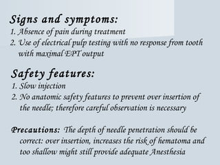 Signs and symptoms:
1. Absence of pain during treatment
2. Use of electrical pulp testing with no response from tooth
with maximal EPT output
Safety features:
1. Slow injection
2. No anatomic safety features to prevent over insertion of
the needle; therefore careful observation is necessary
Precautions: The depth of needle penetration should be
correct: over insertion, increases the risk of hematoma and
too shallow might still provide adequate Anesthesia
 