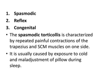 1. Spasmodic
2. Reflex
3. Congenital
• The spasmodic torticollis is characterized
by repeated painful contractions of the
trapezius and SCM muscles on one side.
• It is usually caused by exposure to cold
and maladjustment of pillow during
sleep.
 