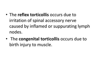 • The reflex torticollis occurs due to
irritation of spinal accessory nerve
caused by inflamed or suppurating lymph
nodes.
• The congenital torticollis occurs due to
birth injury to muscle.
 