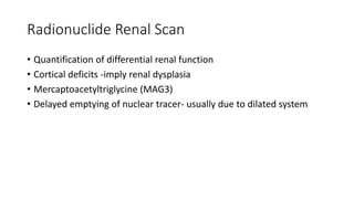 Radionuclide Renal Scan
• Quantification of differential renal function
• Cortical deficits -imply renal dysplasia
• Mercaptoacetyltriglycine (MAG3)
• Delayed emptying of nuclear tracer- usually due to dilated system
 