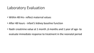 Laboratory Evaluation
• Within 48 Hrs- reflect maternal values
• After 48 hours - infant’s kidney baseline function
• Nadir creatinine value at 1 month ,6 months and 1 year of age- to
evaluate immediate response to treatment in the neonatal period
 