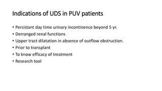 Indications of UDS in PUV patients
• Persistant day time urinary incontinence beyond 5 yr.
• Derranged renal functions
• Upper tract dilatation in absence of outflow obstruction.
• Prior to transplant
• To know efficacy of treatment
• Research tool
 
