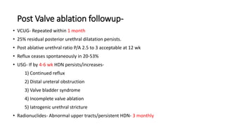 Post Valve ablation followup-
• VCUG- Repeated within 1 month
• 25% residual posterior urethral dilatation persists.
• Post ablative urethral ratio P/A 2.5 to 3 acceptable at 12 wk
• Reflux ceases spontaneously in 20-53%
• USG- If by 4-6 wk HDN persists/increases-
1) Continued reflux
2) Distal ureteral obstruction
3) Valve bladder syndrome
4) Incomplete valve ablation
5) Iatrogenic urethral stricture
• Radionuclides- Abnormal upper tracts/persistent HDN- 3 monthly
 