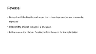 Reversal
• Delayed until the bladder and upper tracts have improved as much as can be
expected
• Undivert the child at the age of 2 or 3 years
• Fully evaluate the bladder function before the need for transplantation
 