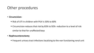 Other procedures
• Circumcision-
 Risk of UTI in children with PUV is 50% to 60%
 Circumcision reduces that risk by 83% to 92%- reduction to a level of risk
similar to that for unaffected boys
• Nephroureterectomy
 Frequent urinary tract infections localizing to the non functioning renal unit
 