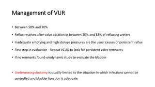 Management of VUR
• Between 50% and 70%
• Reflux resolves after valve ablation in between 20% and 32% of refluxing ureters
• Inadequate emptying and high storage pressures are the usual causes of persistent reflux
• First step in evaluation - Repeat VCUG to look for persistent valve remnants
• If no remnants found-urodynamic study to evaluate the bladder
• Ureteroneocystostomy is usually limited to the situation in which infections cannot be
controlled and bladder function is adequate
 