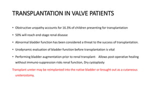 TRANSPLANTATION IN VALVE PATIENTS
• Obstructive uropathy accounts for 16.3% of children presenting for transplantation
• 50% will reach end-stage renal disease
• Abnormal bladder function has been considered a threat to the success of transplantation.
• Urodynamic evaluation of bladder function before transplantation is vital
• Performing bladder augmentation prior to renal transplant- Allows post-operative healing
without immuno-suppression risks renal function, Dry cystoplasty
Transplant ureter may be reimplanted into the native bladder or brought out as a cutaneous
ureterostomy.
 