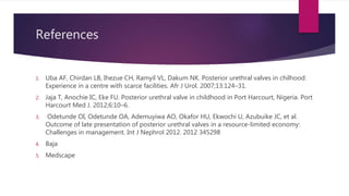 References
1. Uba AF, Chirdan LB, Ihezue CH, Ramyil VL, Dakum NK. Posterior urethral valves in chilhood:
Experience in a centre with scarce facilities. Afr J Urol. 2007;13:124–31.
2. Jaja T, Anochie IC, Eke FU. Posterior urethral valve in childhood in Port Harcourt, Nigeria. Port
Harcourt Med J. 2012;6:10–6.
3. Odetunde OI, Odetunde OA, Ademuyiwa AO, Okafor HU, Ekwochi U, Azubuike JC, et al.
Outcome of late presentation of posterior urethral valves in a resource-limited economy:
Challenges in management. Int J Nephrol 2012. 2012 345298
4. Baja
5. Medscape
 