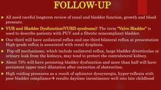 FOLLOW-UP
 All need careful longterm review of renal and bladder function, growth and blood
pressure.
 VUR and Bladder Dysfunction(VURD syndrome): The term “Valve Bladder” is
used to describe patients with PUV and a fibrotic noncompliant bladder.
 One third will have unilateral reflux and one third bilateral reflux at presentation
High-grade reflux is associated with renal dysplasia.
 Pop-off mechanisms, which include unilateral reflux, large bladder diverticulae or
urinary leak from the kidneys, may tend to protect the contralateral kidney.
 About 75% will have persisting bladder dysfunction and more than half will have
persistent upper tract dilatation after correction of obstruction.
 High voiding pressures as a result of sphincter dyssynergia, hyper-reflexia with
poor bladder compliance results daytime incontinence well into late childhood
 