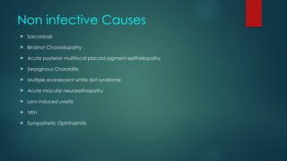 Non infective Causes
 Sarcoidosis
 Birdshot Choroidopathy
 Acute posterior multifocal placoid pigment epitheliopathy
 Serpiginous Choroiditis
 Multiple evanescent white dot syndrome
 Acute macular neuroretinopathy
 Lens induced uveitis
 VKH
 Sympathetic Ophthalmitis
 
