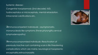 Systemic disease :
Congenital toxoplasmosis (2nd decade): IUD,
hydrocephalus or microcephaly, mental retardation,
intracranial calcifications etc.
Immunocompetent individuals : asymptomatic,
mononucleosis like symptoms (Fever,phyryngitis,cervical
lymphadenopathy)
Immunocompromised individuals :Reactivation of
previously inactive cyst containing scars is life threatening
complications which are mainly neurological toxoplasmic
encephalitis,retinochoroiditis
 