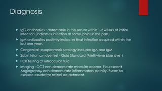 Diagnosis
 IgG antibodies : detectable in the serum within 1-2 weeks of initial
infection (indicates infection at some point in the past)
 IgM antibodies positivity indicates that infection acquired within the
last one year.
 Congenital toxoplasmosis serology includes IgA and IgM
 Sabin feldman dye test - Gold Standard (Methylene blue dye )
 PCR testing of intraocular fluid
 Imaging : OCT can demonstrate macular edema, Flourescent
Angiography can demonstrate inflammatory activity, Bscan to
exclude exudative retinal detachment.
 