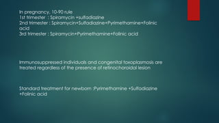 In pregnancy, 10-90 rule
1st trimester : Spiramycin +sulfadiazine
2nd trimester : Spiramycin+Sulfadiazine+Pyrimethamine+Folinic
acid
3rd trimester : Spiramycin+Pyrimethamine+Folinic acid
Immunosuppressed individuals and congenital toxoplasmosis are
treated regardless of the presence of retinochoroidal lesion
Standard treatment for newborn :Pyrimethamine +Sulfadiazine
+Folinic acid
 