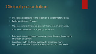 Clinical presentation
 This varies according to the location of inflammatory focus.
 Peripheral lesions: Floaters
 Macular lesions : Impaired central vision, metamorphopsia,
scotoma, photopsia, micropsia, macropsia
 Pain, redness and photophobia are absent unless the anterior
chamber is involved.
 In patients, with posterior uveitis with significant pain,
endophthalmitis or posterior scleritis should be considered.
 