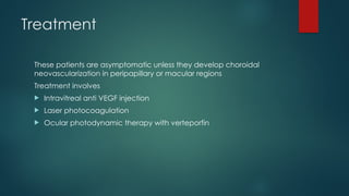 Treatment
These patients are asymptomatic unless they develop choroidal
neovascularization in peripapillary or macular regions
Treatment involves
 Intravitreal anti VEGF injection
 Laser photocoagulation
 Ocular photodynamic therapy with verteporfin
 