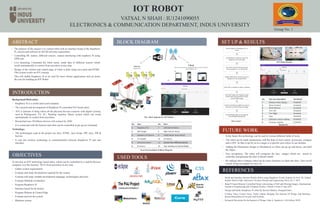 IOT ROBOT
VATSAL N SHAH : IU1241090055
ELECTRONICS & COMMUNICATION DEPARTMENT, INDUS UNIVERSITY
ABSTRACT
INTRODUCTION
Background/Motivation:
• Raspberry Pi is a credit-card sized computer.
• The research and development of Raspberry Pi controlled IOT based robot.
• IOT is Internet of thing where all the physical devices connects with digital systems,
such as Refrigerator, TV, AC, Washing machine, Music system which can works
automatically or control from anywhere.
• Researched says 50 billions devices will connect by 2020.
• It is connected with the Internet and robot can be controlled as per given command.
Technology:
• The technologies used in the project are Java, HTML, Java Script, JSP, Ajex, JSP &
Servlet.
• It uses the wireless technology to communication between Raspberry Pi and user
interface.
OBJECTIVES
To develop an IOT technology based robot, which can be controlled by a mobile devices/
computer over the Internet / Wi-Fi from anywhere at any time.
• Gather system requirements
• Evaluate and study the platform required for the system
• Evaluate and study suitable development language, technologies and tools
• Evaluate Methods of Interface
• Program Raspberry Pi
• Interface board for dc motors
• Program Website & Control Page
• Evaluate and test the system
• Maintain system
BLOCK DIAGRAM
The block diagram for IOT Robot
USED TOOLS
SET UP & RESULTS
REFERENCES
• Build and Interface Internet Mobile Robot using Raspberry Pi and Arduino by Prof. Dr. Nabeel
Kadim Abid Al-Sahi, Innovative Systems Design and Engineering Vol.6, No.1, 2015.
• Rasp-Pi based Remote Controlled Smart Advertising of Still and Moving Images, International
Journal of Engineering and Computer Science, Volume 4 Issue 9, Sep 2015.
• Design and build a Raspberry Pi robot By Stewart Watkiss, (PenguinTutor)
• Cristina Turcu, Cornel Turcu, Vasile Gaitan, Merging The Internet Of Things And Robotics,
Recent Researches In Circuits And Systems
• Research Directions for the Internet of Things, John A. Stankovic, Life Fellow, IEEE
1
2
5
9
3
6
7 8
4
10
Server
(Raspberry Pi)
Client
(browser on any device connected to the same WiFi network
as the Raspberry Pi)
No. Item No. Item
1 Raspberry Pi 2 7 Left Side DC Motor
2 Wifi Dongle 8 Right Side DC Motor
3 Raspberry Pi Camera 9 L293D Motor Driver Board
4 5V Adapter 10 9V Battery
5 Ultrasonic Sensor 11 Control from different devices
6 IR Sensors 12 User Interface to Control Robot
No & Item included of Block Diagram
• In the future this technology can be used in various different fields of work.
• The robot can be made autonomous with the help of more sensor, gyroscope, compass
and a GPS. So that it can be set to a target or a specific area where in can monitor.
• Adding the Pneumatics design in Mechanical so robot can go up and down, can hold
the object.
• Face recognition: The robot will recognize the face images which are stored in
controller and generate the alert if doesn't match.
• By making above changes robot can do more functions as Open the door, Turn on/off
switch, bring newspaper for user, etc.
FUTURE WORK
No. Test case description Test Result
1 Webcam Video display Accepted
2 Move Forward Accepted
3 Move Reverse Accepted
4 Turn Left Accepted
5 Turn Right Accepted
6 Stop Accepted
7 Ultrasonic sensor reading Accepted
8 IR Sensor reading Accepted
Find IP address of Raspberry Pi in
router
In MobaXteme software Enter the
Raspberry Pi IP and Login
Run Shell script of Streaming and
sensor program / run startup file
Deploy WAR file to Tomcat server on
Raspberry Pi by using WinSCP
Enter URL in browser to open a website
Goto My Project link, Register/Login
using Email ID & password to open
control Robot page
Control the Robot by different options
and view Live Streaming from page
Control Robot page can be opened
from Mobile/Laptop/iPad
• The purpose of this project is to control robot with an interface board of the Raspberry
Pi, sensors and software to full fill real time requirement.
• Controlling DC motors, different sensors, camera interfacing with raspberry Pi using
GPIO pin.
• Live streaming, Command the robot easily, sends data of different sensors which
works automatically or control from anywhere at any time.
• Design of the website and control page of robot is done using Java tools and HTML.
This system works on IOT concept.
• This will enable Raspberry Pi to be used for more robotic applications and cut down
the cost for building an IOT Robot.
Group No: 1
11
12
Flow Chart
Result Set
IOT Robot Design
1
2 3 54 6
87
 