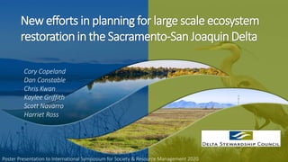Poster Presentation to International Symposium for Society & Resource Management 2020
Cory Copeland
Dan Constable
Chris Kwan
Kaylee Griffith
Scott Navarro
Harriet Ross
New efforts in planning for large scale ecosystem
restoration in the Sacramento-San Joaquin Delta
 