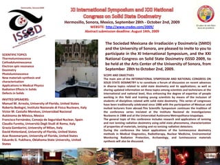 XI International Symposium and XXI National Congress on Solid State Dosimetry Hermosillo, Sonora, Mexico, September 28th - October 2nd, 2009 WEBSITE: http://www.cnsdes.com/2009/ Abstract submission deadline: August 14th, 2009 The Sociedad Mexicana de Irradiación y Dosimetría (SMID) and the University of Sonora, are pleased to invite to you to participate in the XI International Symposium, and the XXI National Congress on Solid State Dosimetry ISSSD 2009, to be held at the Arts Center of the University of Sonora, from September  28th to October 2nd, 2009. SCIENTIFIC TOPICS Thermoluminescence Cathodoluminescence Electron spin resonance Dosimetry Photoluminescence New materialssynthesis and characterization Applications in MedicalPhysics RadiationEffects in Solids Defects in Solids SCOPE AND OBJECTIVES The main aim of the INTERNATIONAL SYMPOSIUM AND NATIONAL CONGRESS ON SOLID STATE DOSIMETRY is to constitute a forum of discussion on recent advances in diverse topics related to solid state dosimetry and its applications; as well as sharing updated information on these topics among scientists and technicians at the international and national level, thus enhancing the degree of expertise of people working in this field and training young scientists by means of the inclusion of students of disciplines related with solid state dosimetry. This series of congresses have been traditionally celebrated since 1988 with the participation of Mexican and invited lecturers from abroad.This Scientific Symposium continues the tradition of the conference series iniciated at the InstitutoNacional de InvestigacionesNucleares in 1988 and at the Universidad AutónomaMetropolitana-Iztapalapa. The general topic of this conference includes research and applications of ionizing and non ionizing radiation dosimetry using solid state phenomena, characterization of properties of materials, ionizing and no ionizing radiation detectors. During the conference the latest applications of the luminescence dosimetry methods in Medical Diagnostics, Radiotherapy, Nuclear Medicine, Environmental Monitoring Radiation Protection, Archaeology, and luminescence materials synthesis will also be discussed. INVITED SPEAKERS: Manuel M. Arreola, University of Florida, UnitedStates Roberto Bedogni, Instituto Nazionale di Fisica Nucleare, Italy Víctor M. Castaño Menéses, Universidad Nacional Autónoma de México, Mexico Francisco Fernández, Consejo de Seguridad Nuclear, Spain Claudio Furetta, UniversitàDegliStudi di Roma, Italy GraziaGambarini, University of Milan, Italy David Hintenland, University of Florida, UnitedStates Azar Rosemaryam, University of Florida, UnitedStates Eduardo G. Yukihara, Oklahoma StateUniversity, UnitedStates 
