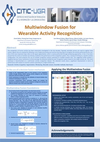 Multiwindow Fusion for
Wearable Activity Recognition
Oresti Baños, Choong Seon Hong, Sungyoung Lee
Department of Computer Engineering
Kyung Hee University, Korea
{oresti,cshong,sylee}@khu.ac.kr
Juan Manuel Gálvez, Miguel Damas, Alberto Guillén, Luis Javier Herrera,
Héctor Pomares, Ignacio Rojas, Claudia Villalonga
Department of Computer Architecture and Computer Technology
University of Granada
{jonas,mdamas,aguillen,jherrera,hector,irojas,cvillalonga}@ugr.es
The recognition of human activity has been extensively investigated in the last decades. Typically, wearable sensors are used to register body
motion signals that are analyzed by following a set of signal processing and machine learning steps to recognize the activity performed by the user.
One of the most important steps refers to the signal segmentation, which is mainly performed through windowing approaches. In fact, it has been
proved that the choice of window size directly conditions the performance of the recognition system. Thus, instead of limiting to a specific window
configuration, this work proposes the use of multiple recognition systems operating on multiple window sizes. The suggested model employs a
weighted decision fusion mechanism to fairly leverage the potential yielded by each recognition system based on the target activity set. This novel
technique is benchmarked on a well-known activity recognition dataset. The obtained results show a significant improvement in terms of
performance with respect to common systems operating on a single window size.
Keywords: Activity recognition, Segmentation, Windowing, Wearable sensors, Ensemble methods, Data fusion
Abstract
• Impact of the segmentation phase on the accuracy of the recognition
models through existing relation among activity categories and involved
body parts with the window size utilized
• Fusion mechanisms to benefit from the utilization of several window sizes
instead of restricting to a single one
• Innovative multiwindow fusion technique: Weight and combine the
decisions provided by multiple activity recognizers configured to operate on
different window sizes of the same input data
To the use of a decision fusion mechanism
• Use of various levels of segmentation: two-step fusion process
1. The decisions provided by each individual activity recognizer are locally
weighted and aggregated to yield a sole recognized activity per chain
2. The activities identified for each chain are combined to eventually
deliver a unique recognized activity
• General proposed model with N classes or activities (n = 1,…,N), set of raw
(u) or preprocessed (p) sensor data that are segmented with Q different
window sizes (W1,…, WQ-1, WQ) divisors of WQ (that represents the system
recognition period). Q independent recognition chains and data window of
size WQ (i.e. sWQ) are created, split into WQ/Wk segments of size Wk. Each
segment si
Wk is transformed into features f(si
Wk) which are input to each
respective classifier, yielding a recognized activity or class ci
Wk
1. First Fusion Level: Weighted & Averaged of each individual classifier
decisions (all segments and all classes)
2. Predicted class for each classifier after the First Fusion Level
3. Second Fusion Level: Weighted & Averaged of decisions obtained for
each respective window size
4. Eventual recognized class
Multiwindow Fusion Foundations
STRUCTURAL SCHEMA (Example for Q = 5 different window sizes)
EXPERIMENTAL SETUP
• Dataset with motion data, namely, acceleration, rate of turn and magnetic
field orientation
• 17 volunteers / 33 fitness activities / 9 inertial & attached sensors
• 5 window sizes considered (W1 = 0.25 / W2 = 0.75 / W3 = 1.5 / W4 = 3s / W5
= 6), all in seconds
• Mean and standard deviation for the feature extraction stage
• 4 machine learning techniques for the classification stage: C4.5 decision
trees (DT), k-nearest neighbors (KNN), naive Bayes (NB) and nearest centroid
classifier (NCC)
EVALUATION & CONCLUSIONS
• Improve the recognition capabilities across the use of multiple window sizes
• Different number of windows required for improving the performance
• Higher computation complexity with multiple windows considered
• Reduce the recognition time
Applying the Multiwindow Fusion
This work was partially supported by the Industrial Core Technology Development Program,
funded by the Korean Ministry of Trade, Industry and Energy, under grant number #10049079. This
work was also funded by the Junta de Andalucia Project P12-TIC-2082.
Acknowledgements
 