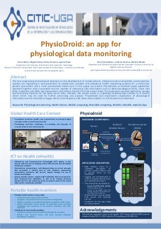 PhysioDroid: an app for
physiological data monitoring
Oresti Baños, Miguel Damas, Héctor Pomares, Ignacio Rojas
Department of Computer Architecture and Computer Technology
Research Center for Information and Communications Technologies - University of Granada
{oresti,mdamas,hpomares,irojas}@atc.ugr.es
Peter Glössekötter , Andreas Hermes, Hendrik Mende
Department of Electrical Engineering and Computer Sciences, University of
Applied Sciences Münster
{peter.gloesekoetter,andreas.hermes,hendrik.mende}@fh-muenster.de
The ever progressing technological advances on the development of mobile phones, medical sensors and wireless communication
systems are supporting a new generation of unobtrusive, portable and ubiquitous health monitoring systems for a continuous
patient assessment and a more personalized health care. In this paper we present PhysioDroid, an Android based application
operated together with a wearable monitor capable of measuring vital information such as electrocardiogram (ECG), heart rate
(HR), respiration rate (BR), skin temperature and motion directly from the human body. The application provides gathering, storage
and processing features for the body sensor data. Likewise, the system works as a gateway enabling data transfer to a remote
server which may be used for further processing and analysis. PhysioDroid also implements visualization of physiological
information mainly intended to trigger alerts and emergency calls when abnormalities or risk situations are detected.
Keywords: Physiological monitoring, Health devices, Mobile computing, Wearable computing, eHealth, mHealth, Android, App
Abstract
• Developed countries: health care organizations are facing budget
cuts due to the current financial crisis
• Developing countries: challenges in providing care because of
scarcity of personnel and resources
Global Health Care Context
• Information and Communication Technologies (ICT) appear in this
context with the aim of bringing clinical efficient and cost affordable
health care solutions
• Telemedicine, teleassistance and telemonitoring are recent concepts
that encompass a relevant part of such solutions, empowering
preventative, promotive and curative aspects through the use of
remote technologies
• Among eHealth systems, mobile health (mHealth) devices outstand for
their personalization capabilities as well as for helping eliminate
distance barriers and improving access to medical services that would
often not be consistently available
ICT on Health (eHealth)
• Portable health monitors may provide:
o Continuous monitoring of patient vitals
o Caregivers and practitioners fast response to emergencies
o Seamless profiling and updated description of patients health status
o Health stakeholders (from patient to physicians) more profound
knowledge and awareness of the patient conditions and their
evolution
• Contribute to a new health paradigm:
o Prediction, prevention and proactivity (developed countries)
o Broader care services access and more accurate diagnosis
(developing countries)
Portable health monitors
HARDWARE COMPONENTS
APPLICATION DESCRIPTION
Physiodroid
Android
Mobile Device
Server Portable monitor
(EQ01)
Research/New
developmentsDiagnosis,
Treatment
Emergencies
Structured patient
data
Guidelines,
recommendations
Monitored data
Health
information
ECG, RESP, ACC, HR,
BODY TEMP
This work was supported in part by the Spanish CICYT Project SAF2010-20558, Junta de
Andalucia Project P09-TIC-175476 and the FPU Spanish grant AP2009-2244.
Acknowledgements
• Aim: facilitate access to a
simplified description of
patients’ health profiles as well
as provide alerts on risk
conditions
• Logging and authentication is
used to uniquely identify users
and avoid data disclosure
• Two views (data visualization):
o One for the general user, including
averaged values and visual indicators
of the vital signals status
o Another for the expert analyst that
provides advanced representation of
physiological data waveforms
• Monitored data may be stored
both locally and remotely
(server)
• Guidelines for the app usage
are also provided
 