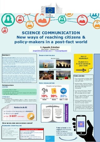 IMAGE STORYTELLING
DATA VISUALIZATION
SCIENCE COMMUNICATION
New ways of reaching citizens &
policy-makers in a post-fact world
J. Aguado Sánchez
Journalist / Researcher
Jorge5301@Hotmail.com or @GeorgeAguado
ABSTRACT:
Science communication is the key for the future of science.
The world is living in a post-fact world where the fact-checking
and agility of answers from the scientist are becoming vital for
policy decision-making. Citizens are also a piece of the puzzle of
science; the effectiveness and the engagement of our research
will shape future’s society.
The scientific community is taking a step towards the creation
of new connection models and tools to reach policy-makers and
citizens. These current methods are moving towards the path of
storytelling and data visualisation, which in practise, all scientist
and communication teams should learn how to do. Emotions and
visuals are becoming more popular in the XXI century. Learning
how to work with it will make the role of science essential again.
Therefore, this report provides a tool box with new ideas on
how to develop the competences and skills of professionals.
Examples include: how to create a message box and infographics,
how to debunk myths and how to engage with media and other
stakeholders. Science communication doesn’t start at the end of a
project; it’s part of the whole process (beginning till end).
INTRODUCTION
QUESTIONS
• Is science today in crisis?
• Why should we trust science?
• What tools are useful to reach and engage with policy-makers
and also European citizens?
METHODOLOGY
Research based on:
Qualitative and Quantitative Papers + JCOM + Science Direct
+ Interviews + Tools from different museums, science houses
and media.
Short STORYTELLING guide
#1 Don’t commentate; describe.
#2 Use sensory information (by focusing on smell,
touch, sound and feelings).
#3 Fill your stories with emotion.
#4 Edit, Edit, Edit! (Is that important to say?).
#5 Don’t throw in spoilers! (Chronological order).
Short Storytelling Guide
Obsolete images
New storytelling images
HOW WE DELIVER GOOD SCIENCE COMMS?
TRY IT
YOURSELF!
Explain in a
6-word sentence
your work
Think in what you want to
communicate.
With what language.
The methodology involved.
Make a summary.
And then, think about who
you want to reach.
Recipe to do SC
 It starts in the beginning of a PROJECT.
 What is your goal?
 Find 3 KEY messages.
NARRATIVE STORYTELLING
Science&Policy
Take a look to the
report and find the
tools & data to
improve your science
communication skills!
CONCLUSIONS:
 The communication strategy starts
at the beginning of a project and
ends years after.
 Building better relations between
science, citizens and policy makers
will create a fact-based world in
which science is a key
competence.
 You need to think about TARGET
(Why do they need this?), your
KEY messages and your GOAL.
 SC is a 3-way dialogue: A two-way
dialogue where a “practical
engagement” is included.
 Science communication can be a
mechanism for the analysis and
decisions of policy-makers.
 The role of science communication
is to be part of all the procedure in
investigations and to find the best
way to spread the key messages of
it.
 