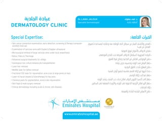 DERMATOLOGY CLINIC
www.emirateshospital.ae
Dr. LAMA JALOUK
Specialist Dermatologist
Special Expertise:
• Skin cancer prevention examination, early detection, screening & therapy (computer-
assisted close-up)
• Examination of varicose veins with Duplex & Doppler ultrasound
• Microsurgical removal of large varicose veins under local anaesthesia
• Botox, Fillers & Thermage
• Advanced surgical treatments for vitiligo
• Autologous non culture melanocyte transplantation
• Laser hair removal
• Medlite laser for tattoo removal
• Fractional CO2 laser for rejuvenation, acne scars & large pores on face
• Laser for facial vessels & Sclerotherapy for leg veins
• Chemical peels for pigmentation, acne & skin rejuvenation
• Skin ﬂaps & mole surgery removal
• Clinical dermatology including acute & chronic skin diseases
 
