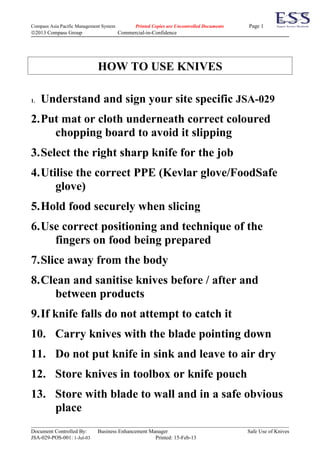 Compass Asia Pacific Management System          Printed Copies are Uncontrolled Documents   Page 1
©2013 Compass Group                      Commercial-in-Confidence




                              HOW TO USE KNIVES

1.   Understand and sign your site specific JSA-029
2.Put mat or cloth underneath correct coloured
    chopping board to avoid it slipping
3.Select the right sharp knife for the job
4.Utilise the correct PPE (Kevlar glove/FoodSafe
     glove)
5.Hold food securely when slicing
6.Use correct positioning and technique of the
    fingers on food being prepared
7.Slice away from the body
8.Clean and sanitise knives before / after and
     between products
9.If knife falls do not attempt to catch it
10. Carry knives with the blade pointing down
11. Do not put knife in sink and leave to air dry
12. Store knives in toolbox or knife pouch
13. Store with blade to wall and in a safe obvious
    place
Document Controlled By:       Business Enhancement Manager                                  Safe Use of Knives
JSA-029-POS-001: 1-Jul-03                            Printed: 15-Feb-13
 