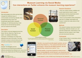 Museum Learning via Social Media:
                                 Can interactions on Twitter enhance the museum learning experience?
                                                                                                                                                         Research Questions
                                                                                                                                                         • How can museum spaces, artefacts and
Introduction                                                                                                                                             social media tools be used to create
New technologies and online services have                                                                                                                participatory learning experiences which
changed the traditional ways of                                                                                                                          are engaging and meaningful?
communication and learning radically. Such                                                                                                               • How do young people’s online interactions
                                                                                           Personal                                                      help them to engage meaningfully with
developments bring unique and
fundamental opportunities, alongside
                                                                                           Context                                                       museum content and make sense of their
challenges, for rethinking learning in both                                                                                                              experiences?
formal and non-formal learning spaces,
                                                                                                                                                         Methods
such as museums and schools.
                                                                                                                                                         This research employs case study research

Description                                                          Social                                       Physical                               methodology. Methods included: pre- and

The museum visit was designed around the
                                                                    Context                                       Context                                post-test questionnaire, observations in the
                                                                                                                                                         classroom and the museum, track Twitter
theme ‘Get Up, Stand Up: Fight for your
                                                                                                                                                         and semi-structured interviews.
rights’. It is related to KS3 History
Curriculum. The Museum of London was                                                                                                                     Participants
                                                                                    Contextual Model for Learning
selected as the site of the study. The study                The museum learning experience is shaped by time and “filtered through the personal          A Year 9 History class in a secondary school
                                                             context, mediated by the social context and embedded within the physical context”
included a museum visit and some pre-visit                                                                                    Falk and Dierking (1992)   in Milton Keynes (n=29).
and post-visit classroom based sessions.
                                                                                         “I like that...cos you got to see other people‟s opinions...you can
Why                       ?                                                              see how they interpret it [...] „You could just look back at it and

•popular ‘microblogging’ service                                                         look through it...and just see what different opinions...the most

•synchronous and asynchronous attributes                                                 important thing...everyone has an opinion‟” (Nina)

•effective educational tool (Elavski et al; Junco et al.)                                “With the tweeting...you get lots of opinions on what you have
•easy to use, simple web and iPhone app interface                                        posted, forming judgments, and the best part...you can get some more
                                                                                         information, particular items you are interested in and search about it.‟”(Neil)
        Koula Charitonos
        Research Student CREET/IET                                                      “I really enjoyed it, it was a brilliant way of learning and very interactive...” (Sara)      (Data from interviews )
        K.Charitonos@open.ac.uk/ @ch_koula                      Data from Twitter
 