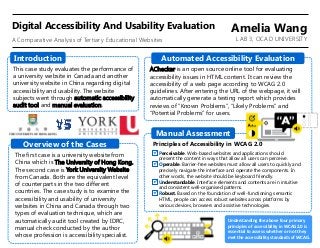 This case study evaluates the performance of
a university website in Canada and another
university website in China regarding digital
accessibility and usability. The website
subjects went through automatic accessibility
audit tool and manual evaluation.
Introduction
The first case is a university website from
China which is The University of Hong Kong.
The second case is York University Website
from Canada. Both are the equivalent level
of counterparts in the two different
countries. The case study is to examine the
accessibility and usability of university
websites in China and Canada through two
types of evaluation technique, which are
automatically audit tool created by IDRC,
manual check conducted by the author
whose profession is accessibility specialist.
Overview of the Cases
AChecker is an open source online tool for evaluating
accessibility issues in HTML content. It can review the
accessibility of a web page according to WCAG 2.0
guidelines. After entering the URL of the webpage, it will
automatically generate a testing report which provides
reviews of “Known Problems”, “Likely Problems” and
“Potential Problems” for users.
Manual Assessment
Principles of Accessibility in WCAG 2.0
Perceivable. Web-based websites and applications should
present the content in ways that allow all users can perceive.
Operable. Barrier-free websites must allow all users to quickly and
precisely navigate the interface and operate the components. In
other words, the website should be keyboard friendly.
Understandable. Interface elements and contents are in intuitive
and consistent well-organised patterns.
Robust. Based on the foundation of well-functioning semantic
HTML, people can access robust websites across platforms by
various devices, browsers and assistive technologies.
Understanding the above four primary
principles of accessibility in WCAG2.0 is
essential to assess whether or not they
met the accessibility standards of WCAG.
Automated Accessibility Evaluation
A Comparative Analysis of Tertiary Educational Websites
Digital Accessibility And Usability Evaluation Amelia Wang
LAB 3, OCAD UNIVERSITY
 