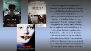 These are the poster we go most of our
inspiration from and as you can see this came
from both old and modern horror posters. We
noticed that close up shots of a
character/villain was effective because of the
intensity of how close the face is to the
audience as well as the eyeline match being
straight forward, making it feel as though
they’re looking at you or watching you. We
noticetd that the titles were often at the
bottom of the poster but on our flat plan we
put our film title at the top however this
eventually changed when it came to editing
on Photoshop because it’s more conventional
and to follow this we placed our pull quote at
the top where it would stand out more too.
 