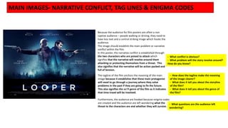 Because the audience for film posters are often a non
captive audience – people walking or driving, they need to
have less text and a central striking image which hooks the
audience.
The image should establish the main problem or narrative
conflict within the film.
In this poster, the narrative conflict is established through
the two characters who are poised to attack which
signifies that the narrative will revolve around them
attacking or protecting themselves from a threat. This
also signifies that the narrative will be action packed and
full of tension.
The tagline of the film anchors the meaning of the main
image because it establishes that these main protagonist
will need to go through a journey where they solve
problems in the past if they are going to fix the future.
This also signifies the sci fi genre of the film as it indicates
that time travel will be involved.
Furthermore, the audience are hooked because enigma codes
are created and the audience are left wondering what the
threat to the characters are and whether they will survive.
MAIN IMAGES- NARRATIVE CONFLICT, TAG LINES & ENIGMA CODES
- What conflict is obvious?
- What problem will the story revolve around?
How do you know?
- How does the tagline make the meaning
of the image clearer?
- What does it tell you about the storyline
of the film?
- What does it tell you about the genre of
the film?
- What questions are the audience left
wondering?
 