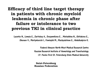 Efficacy of third line target therapy
in patients with chronic myeloid
leukemia in chronic phase after
failure or intolerance to two
previous TKI in clinical practice
Lazorko N., Lomaia E., Zaritskey A., Ovsyannikova E. , Matiukhina N., Sbitiakova E.,
Shuvaev V., Martynkevich I., Fominykh M., Machyulaitene E., Abdulkadyrov K.
Federal Almazov North-West Medical Research Centre
Russian Research Institute of Hematology and Transfusiology
I.P. Pavlov First St. Petersburg State Medical University
Saint-Petersburg
Russian Federation
 