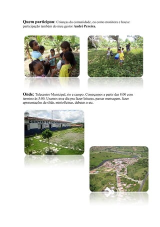 Quem participou: Crianças da comunidade, eu como monitora e houve
participação também do meu gestor André Pereira.
Onde: Telecentro Municipal, rio e campo. Começamos a partir das 8:00 com
termino às 5:00. Usamos esse dia pra fazer leituras, passar mensagem, fazer
apresentações de slide, minioficinas, debates e etc.
 
