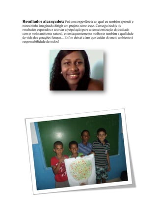 Resultados alcançados: Foi uma experiência ao qual eu também aprendi e
nunca tinha imaginado dirigir um projeto como esse. Consegui todos os
resultados esperados e acordar a população para a conscientização do cuidado
com o meio ambiente natural, e consequentemente melhorar também a qualidade
de vida das gerações futuras... Enfim deixei claro que cuidar do meio ambiente é
responsabilidade de todos!
 