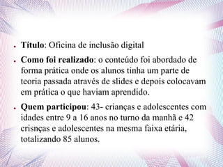 ● Título: Oficina de inclusão digital
● Como foi realizado: o conteúdo foi abordado de
forma prática onde os alunos tinha um parte de
teoria passada através de slides e depois colocavam
em prática o que haviam aprendido.
● Quem participou: 43- crianças e adolescentes com
idades entre 9 a 16 anos no turno da manhã e 42
crisnças e adolescentes na mesma faixa etária,
totalizando 85 alunos.