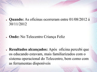 ● Quando: As oficinas ocorreram entre 01/08/2012 á
30/11/2012
● Onde: No Telecentro Criança Feliz
● Resultados alcançados: Após oficina percebi que
os educando estavam, mais familiarizados com o
sistema operacional do Telecentro, bem como com
as ferramentas disponíveis