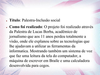 ● Título: Palestra-Inclusão social
● Como foi realizado: O projeto foi realizado através
da Palestra de Lucas Borba, acadêmico de
jornalismo que aos 11 anos perdeu totalmente a
visão, onde ele explanou sobre as tecnologias que
lhe ajudavam a utilizar as ferramentas da
informatica. Mostrando também um sistema de voz
que faz uma leitura da tela do computador, a
máquina de escrever em Braile e uma calculadora
desenvolvida para cegos.
 