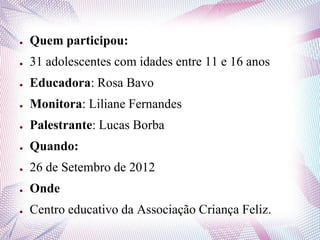 ● Quem participou:
● 31 adolescentes com idades entre 11 e 16 anos
● Educadora: Rosa Bavo
● Monitora: Liliane Fernandes
● Palestrante: Lucas Borba
● Quando:
● 26 de Setembro de 2012
● Onde
● Centro educativo da Associação Criança Feliz.
 