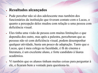● Resultados alcançados
● Pude perceber não só dos adolescente mas também dos
funcionários da instituição que tiveram contato com o Lucas, o
quanto a percepção deles mudou com relação a uma pessoa com
deficiência visual.
● Eles tinha uma visão de pessoa com muitas limitações e que
dependia dos outro, mas após a palestra, perceberam que as
pessoas não só com deficiência visual, podem desempenhar
qualquer atividade, basta um pouco de adaptação. Tanto que o
Lucas, que é meu colega na faculdade, é fã de cinema e
literatura, é um excelente aluno, e forte candidato á láurea
académica.
● Vi também que os alunos tinham muitas coisas para perguntar á
ele, e ficaram bem a vontade para questiona-lo.
 