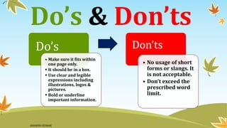 Do’s & Don’ts
Do’s
• Make sure it fits within
one page only.
▪ It should be in a box.
▪ Use clear and legible
expressions including
illustrations, logos &
pictures.
▪ Bold or underline
important information.
Don’ts
• No usage of short
forms or slangs. It
is not acceptable.
• Don’t exceed the
prescribed word
limit.
ASHWINI KUMAR
 