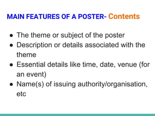 MAIN FEATURES OF A POSTER- Contents
● The theme or subject of the poster
● Description or details associated with the
theme
● Essential details like time, date, venue (for
an event)
● Name(s) of issuing authority/organisation,
etc
 