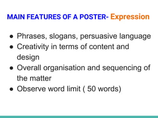 MAIN FEATURES OF A POSTER- Expression
● Phrases, slogans, persuasive language
● Creativity in terms of content and
design
● Overall organisation and sequencing of
the matter
● Observe word limit ( 50 words)
 