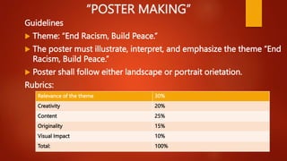“POSTER MAKING”
Guidelines
 Theme: “End Racism, Build Peace.”
 The poster must illustrate, interpret, and emphasize the theme “End
Racism, Build Peace.”
 Poster shall follow either landscape or portrait orietation.
Rubrics:
Relevance of the theme 30%
Creativity 20%
Content 25%
Originality 15%
Visual Impact 10%
Total: 100%
 
