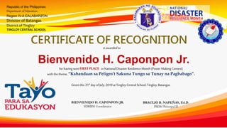 Republic of the Philippines
Department of Education
Region IV-A CALABARZON
Division of Batangas
District of Tingloy
TINGLOY CENTRAL SCHOOL
CERTIFICATE OF RECOGNITION
isawardedto
for having won FIRSTPLACE inNational Disaster Resilience Month (Poster MakingContest)
with thetheme, “Kahandaan sa Peligro’t Sakuna Tungo sa Tunay na Pagbabago”.
Given this 31st day of July,2019at TingloyCentralSchool, Tingloy,Batangas.
Bienvenido H. Caponpon Jr.
BIENVENIDO H. CAPONPON JR.
SDRRM Coordinator
BRAULIO B. NAPEÑAS, Ed.D.
PSDS/Principal II
 