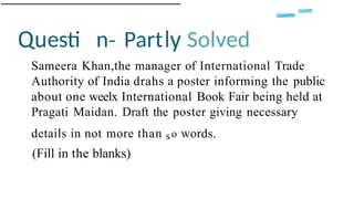 esti n Part Solved
Sameera Khan,the manager of International Trade
Authority of India drahs a poster informing the public
about one weelx International Book Fair being held at
Pragati Maidan. Draft the poster giving necessary
details in not more than so words.
(Fill in the blanks)
 