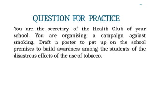 -
QUESTION FOR PRACTICE
You are the secretary of the Health Club of your
school. You are organising a campaign against
smoking. Draft a poster to put up on the school
premises to build awareness among the students of the
disastrous effects of the use of tobacco.
 